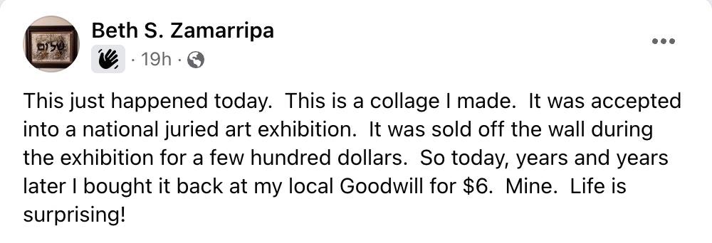 Screenshot of Facebook post from Beth S. Zamarripa that reads "This just happened today. This is a collage I made. It was accepted into a national juried art exhibition. It was sold off the wall during the exhibition for a few hundred dollars. So today, years and years later I bought it back at my local Goodwill for $6. Mine. Life is surprising!"